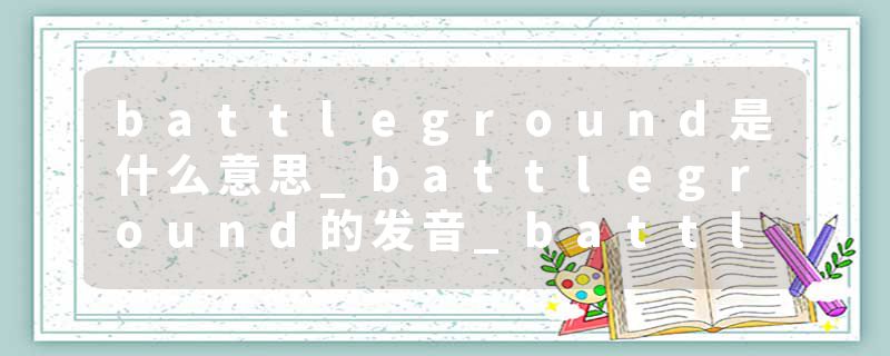 battleground是什么意思_battleground的发音_battleground的用法_battleground怎么记_battleground翻译
