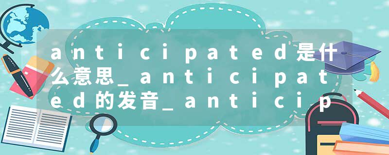 anticipated是什么意思_anticipated的发音_anticipated的用法_anticipated怎么记_anticipated翻译