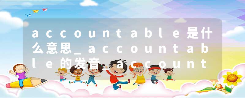 accountable是什么意思_accountable的发音_accountable的用法_accountable怎么记_accountable翻译