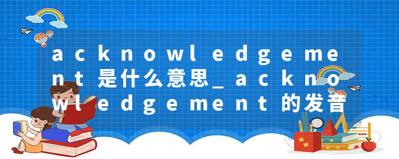 acknowledgement是什么意思_acknowledgement的发音_acknowledgement的用法_acknowledgement怎么记_acknowledgement翻译