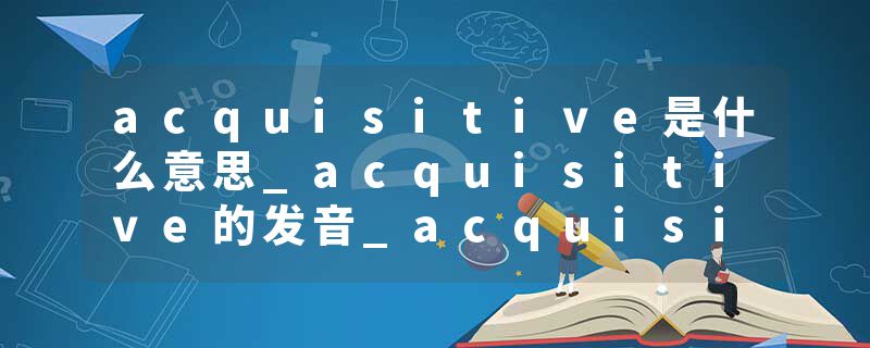 acquisitive是什么意思_acquisitive的发音_acquisitive的用法_acquisitive怎么记_acquisitive翻译