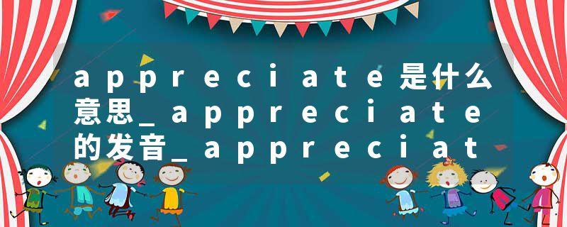 appreciate是什么意思_appreciate的发音_appreciate的用法_appreciate怎么记_appreciate翻译