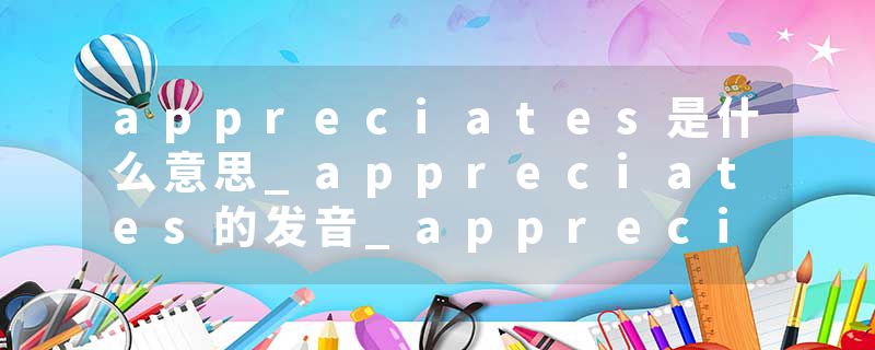 appreciates是什么意思_appreciates的发音_appreciates的用法_appreciates怎么记_appreciates翻译