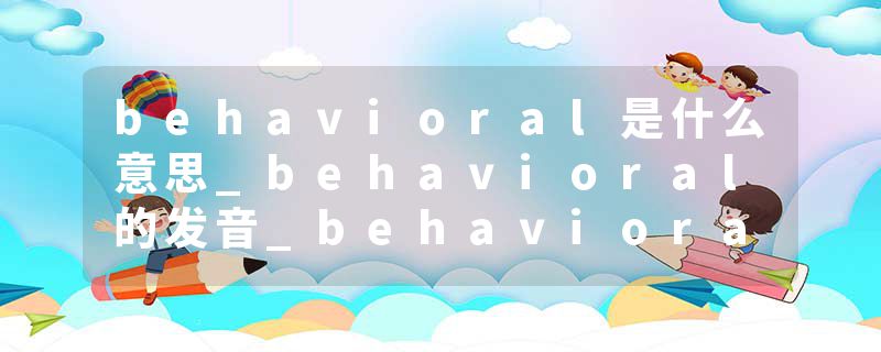 behavioral是什么意思_behavioral的发音_behavioral的用法_behavioral怎么记_behavioral翻译