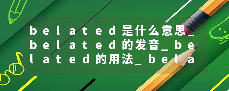 belated是什么意思_belated的发音_belated的用法_belated怎么记_belated翻译