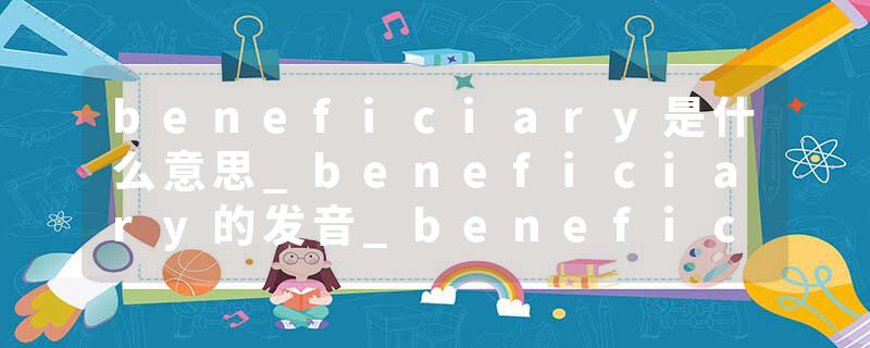 beneficiary是什么意思_beneficiary的发音_beneficiary的用法_beneficiary怎么记_beneficiary翻译