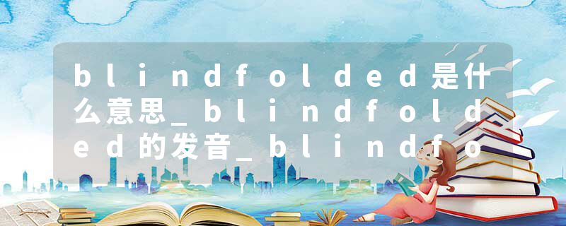blindfolded是什么意思_blindfolded的发音_blindfolded的用法_blindfolded怎么记_blindfolded翻译