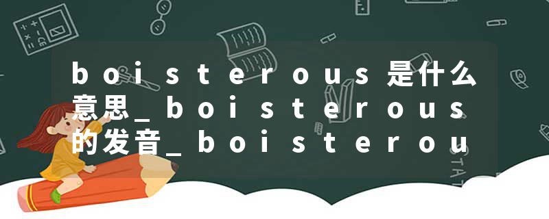 boisterous是什么意思_boisterous的发音_boisterous的用法_boisterous怎么记_boisterous翻译