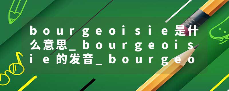 bourgeoisie是什么意思_bourgeoisie的发音_bourgeoisie的用法_bourgeoisie怎么记_bourgeoisie翻译