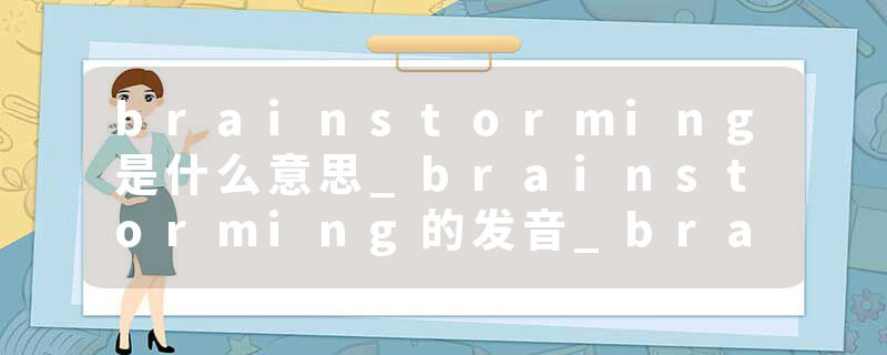 brainstorming是什么意思_brainstorming的发音_brainstorming的用法_brainstorming怎么记_brainstorming翻译