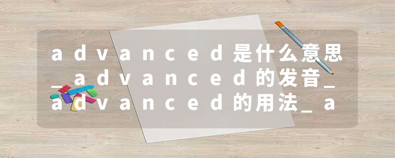 advanced是什么意思_advanced的发音_advanced的用法_advanced怎么记_advanced翻译