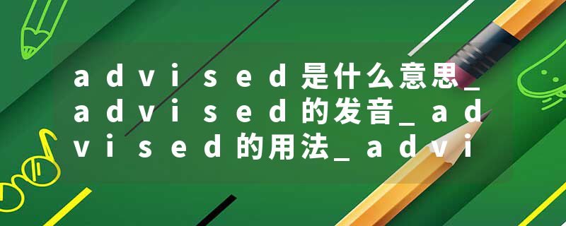 advised是什么意思_advised的发音_advised的用法_advised怎么记_advised翻译