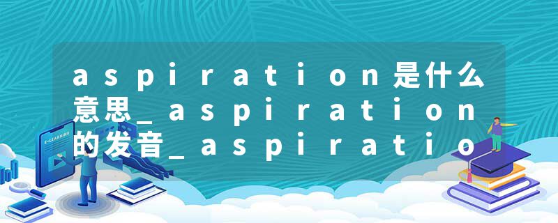 aspiration是什么意思_aspiration的发音_aspiration的用法_aspiration怎么记_aspiration翻译