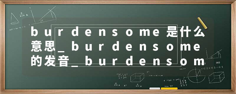 burdensome是什么意思_burdensome的发音_burdensome的用法_burdensome怎么记_burdensome翻译