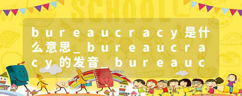 bureaucracy是什么意思_bureaucracy的发音_bureaucracy的用法_bureaucracy怎么记_bureaucracy翻译
