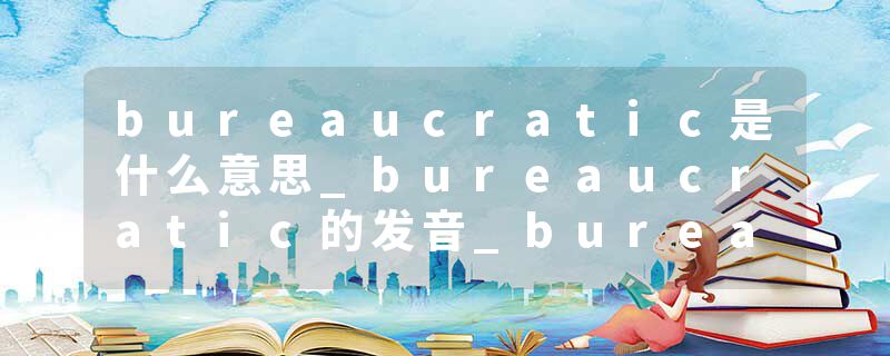 bureaucratic是什么意思_bureaucratic的发音_bureaucratic的用法_bureaucratic怎么记_bureaucratic翻译