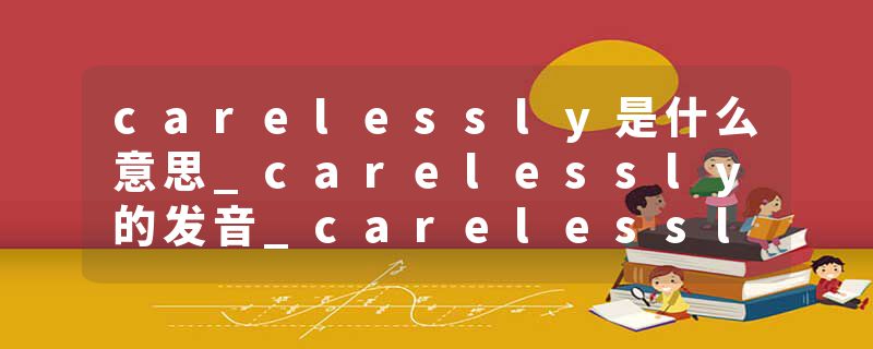 carelessly是什么意思_carelessly的发音_carelessly的用法_carelessly怎么记_carelessly翻译