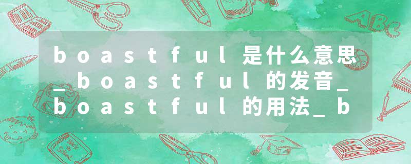boastful是什么意思_boastful的发音_boastful的用法_boastful怎么记_boastful翻译
