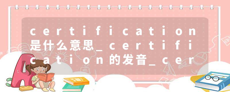 certification是什么意思_certification的发音_certification的用法_certification怎么记_certification翻译