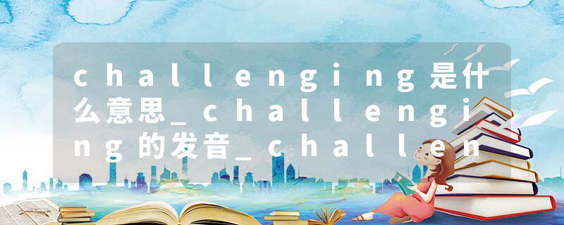 challenging是什么意思_challenging的发音_challenging的用法_challenging怎么记_challenging翻译