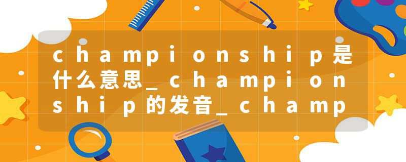championship是什么意思_championship的发音_championship的用法_championship怎么记_championship翻译