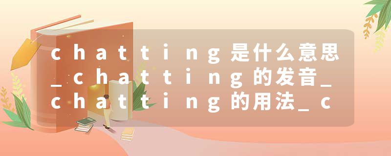 chatting是什么意思_chatting的发音_chatting的用法_chatting怎么记_chatting翻译