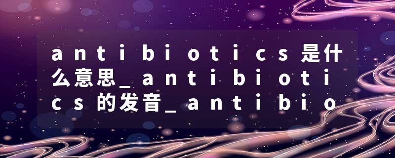 antibiotics是什么意思_antibiotics的发音_antibiotics的用法_antibiotics怎么记_antibiotics翻译