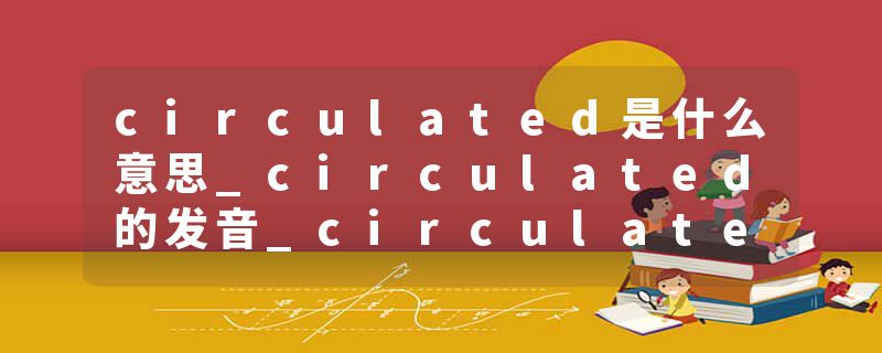 circulated是什么意思_circulated的发音_circulated的用法_circulated怎么记_circulated翻译