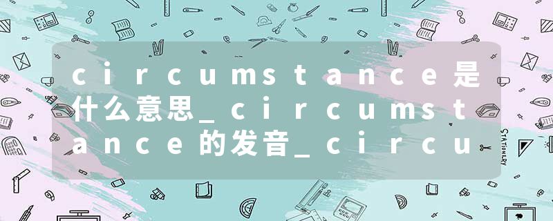 circumstance是什么意思_circumstance的发音_circumstance的用法_circumstance怎么记_circumstance翻译