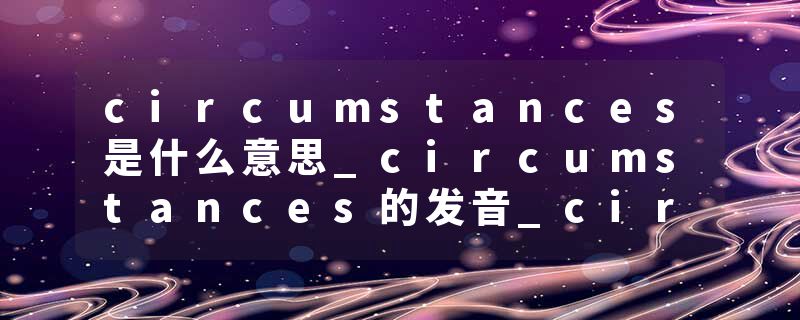 circumstances是什么意思_circumstances的发音_circumstances的用法_circumstances怎么记_circumstances翻译