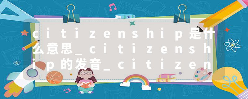 citizenship是什么意思_citizenship的发音_citizenship的用法_citizenship怎么记_citizenship翻译