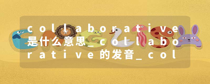 collaborative是什么意思_collaborative的发音_collaborative的用法_collaborative怎么记_collaborative翻译