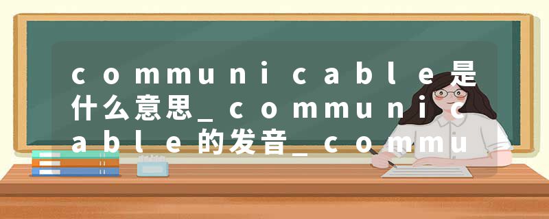 communicable是什么意思_communicable的发音_communicable的用法_communicable怎么记_communicable翻译