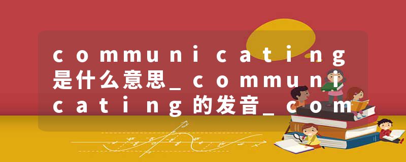 communicating是什么意思_communicating的发音_communicating的用法_communicating怎么记_communicating翻译