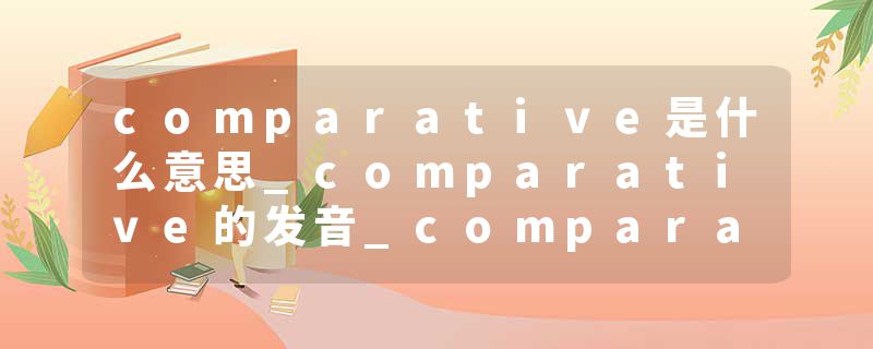 comparative是什么意思_comparative的发音_comparative的用法_comparative怎么记_comparative翻译