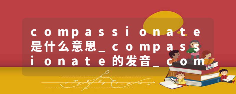 compassionate是什么意思_compassionate的发音_compassionate的用法_compassionate怎么记_compassionate翻译