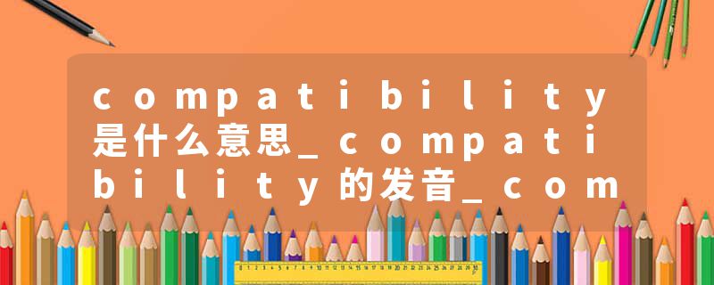 compatibility是什么意思_compatibility的发音_compatibility的用法_compatibility怎么记_compatibility翻译