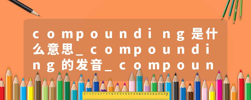 compounding是什么意思_compounding的发音_compounding的用法_compounding怎么记_compounding翻译