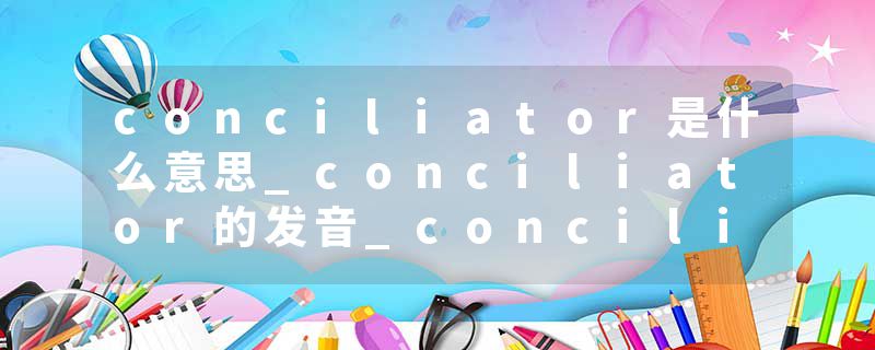 conciliator是什么意思_conciliator的发音_conciliator的用法_conciliator怎么记_conciliator翻译