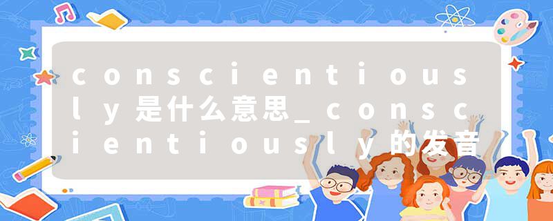 conscientiously是什么意思_conscientiously的发音_conscientiously的用法_conscientiously怎么记_conscientiously翻译