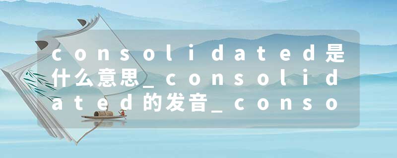 consolidated是什么意思_consolidated的发音_consolidated的用法_consolidated怎么记_consolidated翻译