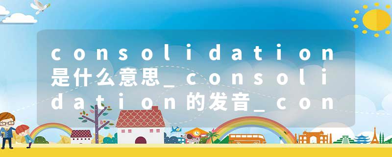 consolidation是什么意思_consolidation的发音_consolidation的用法_consolidation怎么记_consolidation翻译