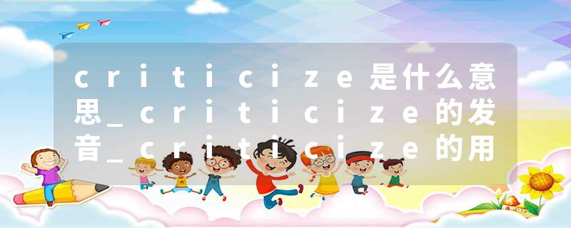 criticize是什么意思_criticize的发音_criticize的用法_criticize怎么记_criticize翻译