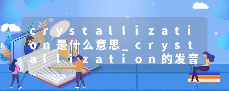 crystallization是什么意思_crystallization的发音_crystallization的用法_crystallization怎么记_crystallization翻译