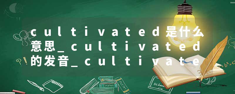 cultivated是什么意思_cultivated的发音_cultivated的用法_cultivated怎么记_cultivated翻译