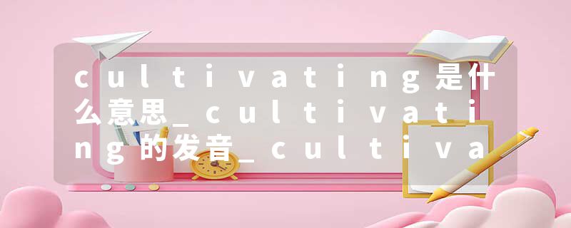 cultivating是什么意思_cultivating的发音_cultivating的用法_cultivating怎么记_cultivating翻译