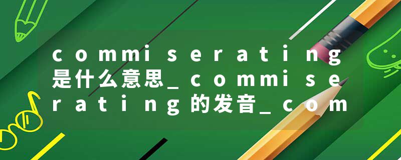 commiserating是什么意思_commiserating的发音_commiserating的用法_commiserating怎么记_commiserating翻译