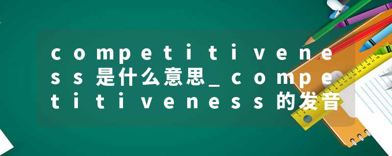 competitiveness是什么意思_competitiveness的发音_competitiveness的用法_competitiveness怎么记_competitiveness翻译
