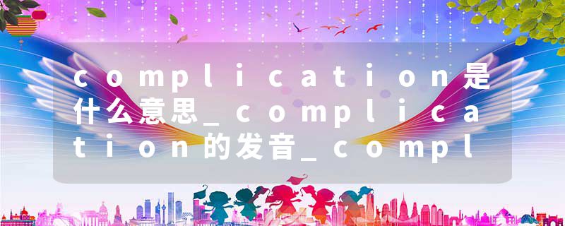 complication是什么意思_complication的发音_complication的用法_complication怎么记_complication翻译