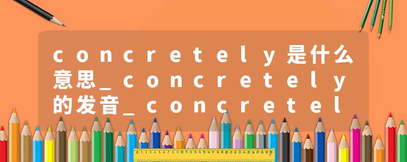 concretely是什么意思_concretely的发音_concretely的用法_concretely怎么记_concretely翻译